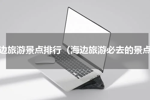 海边旅游景点排行（海边旅游必去的景点）