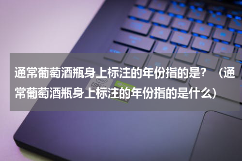 通常葡萄酒瓶身上标注的年份指的是？（通常葡萄酒瓶身上标注的年份指的是什么）
