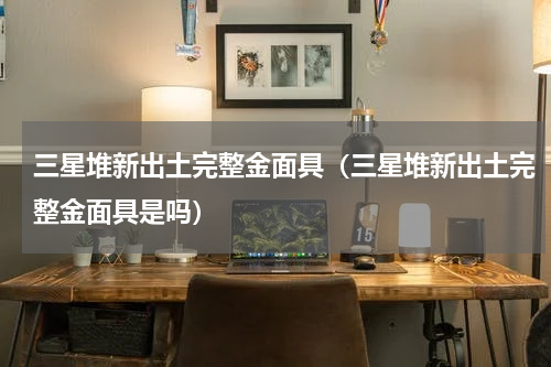 三星堆新出土完整金面具（三星堆新出土完整金面具是吗）