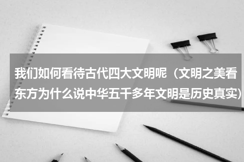 我们如何看待古代四大文明呢（文明之美看东方为什么说中华五千多年文明是历史真实）