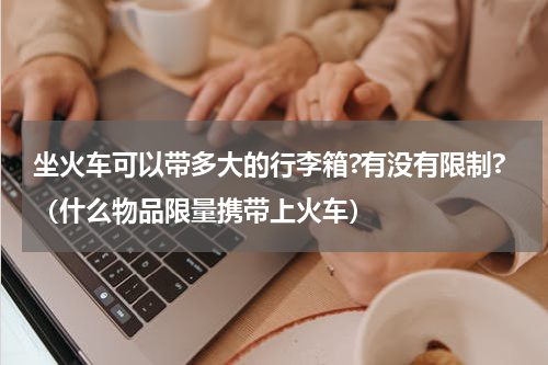 坐火车可以带多大的行李箱?有没有限制?（什么物品限量携带上火车）