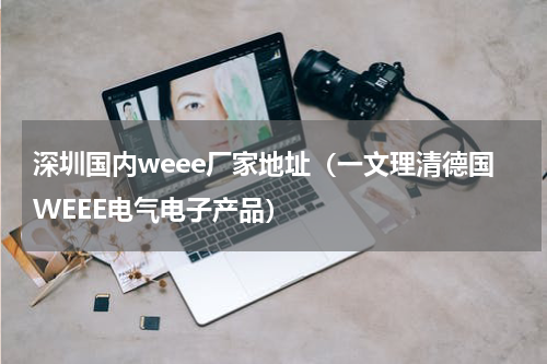 深圳国内weee厂家地址（一文理清德国WEEE电气电子产品）