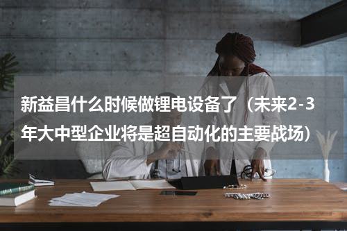 新益昌什么时候做锂电设备了（未来2-3年大中型企业将是超自动化的主要战场）