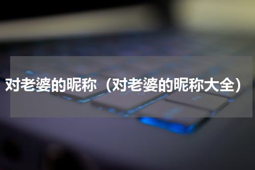 对老婆的昵称（对老婆的昵称大全）
