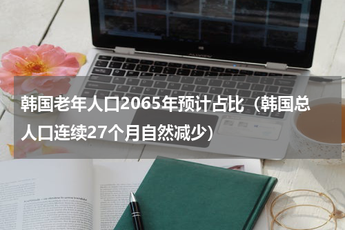 韩国老年人口2065年预计占比（韩国总人口连续27个月自然减少）