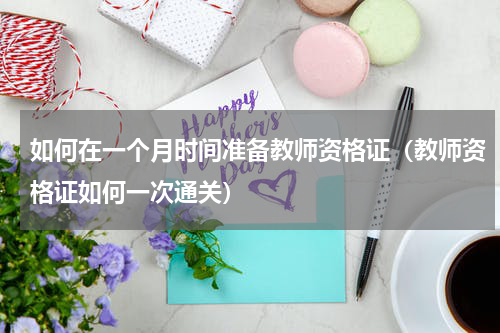 如何在一个月时间准备教师资格证（教师资格证如何一次通关）