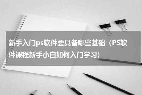 新手入门ps软件要具备哪些基础（PS软件课程新手小白如何入门学习）