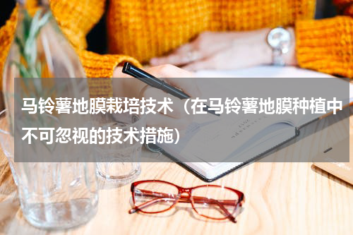 马铃薯地膜栽培技术（在马铃薯地膜种植中不可忽视的技术措施）
