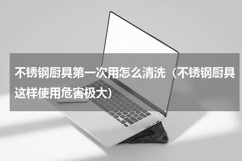 不锈钢厨具第一次用怎么清洗（不锈钢厨具这样使用危害极大）
