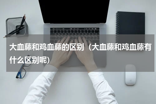 大血藤和鸡血藤的区别（大血藤和鸡血藤有什么区别呢）