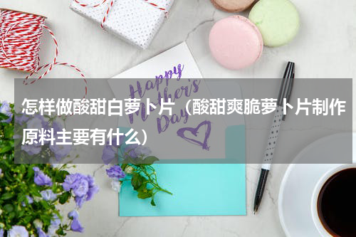 怎样做酸甜白萝卜片（酸甜爽脆萝卜片制作原料主要有什么）