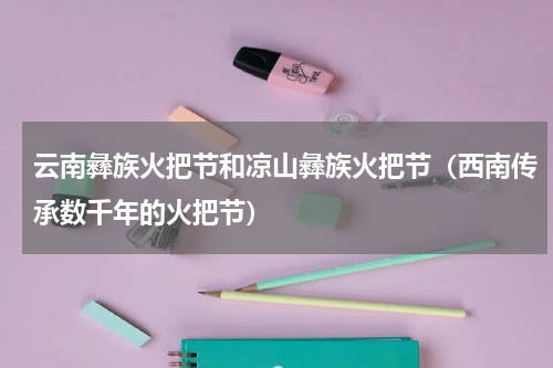 云南彝族火把节和凉山彝族火把节（西南传承数千年的火把节）