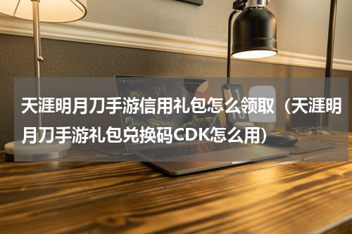 天涯明月刀手游信用礼包怎么领取（天涯明月刀手游礼包兑换码CDK怎么用）