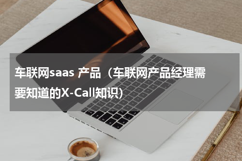 车联网saas 产品（车联网产品经理需要知道的X-Call知识）