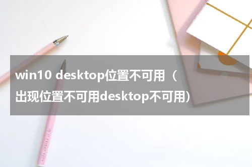 win10 desktop位置不可用（出现位置不可用desktop不可用）