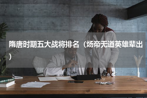 隋唐时期五大战将排名（炀帝无道英雄辈出）