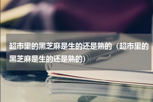 超市里的黑芝麻是生的还是熟的（超市里的黑芝麻是生的还是熟的）