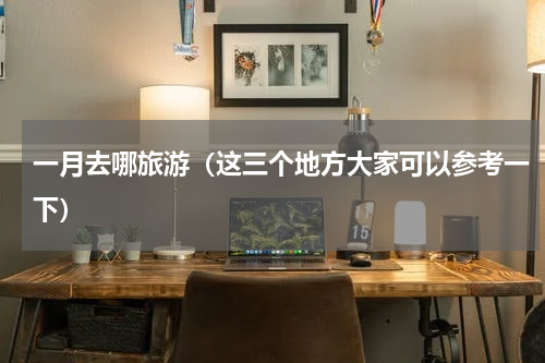 一月去哪旅游（这三个地方大家可以参考一下）