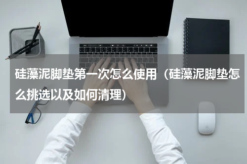 硅藻泥脚垫第一次怎么使用（硅藻泥脚垫怎么挑选以及如何清理）