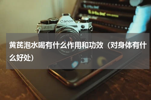 黄芪泡水喝有什么作用和功效（对身体有什么好处）