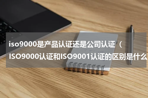 iso9000是产品认证还是公司认证（ISO9000认证和ISO9001认证的区别是什么）