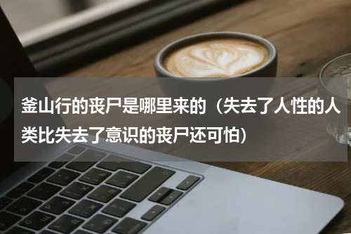 釜山行的丧尸是哪里来的（失去了人性的人类比失去了意识的丧尸还可怕）