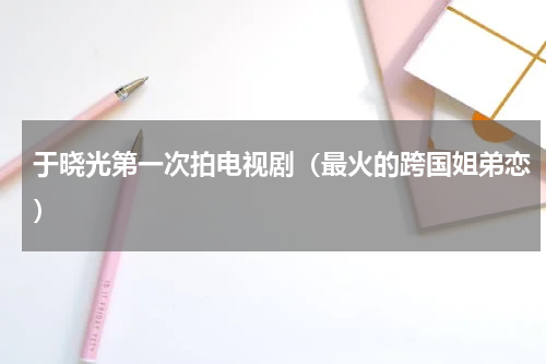 于晓光第一次拍电视剧（最火的跨国姐弟恋）