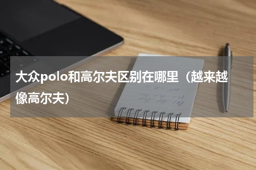 大众polo和高尔夫区别在哪里（越来越像高尔夫）