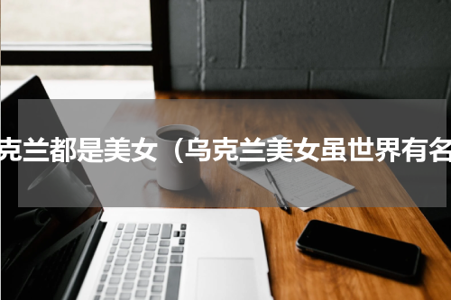 乌克兰都是美女（乌克兰美女虽世界有名）