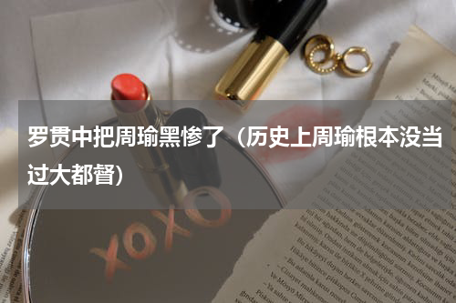 罗贯中把周瑜黑惨了（历史上周瑜根本没当过大都督）