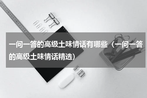 一问一答的高级土味情话有哪些（一问一答的高级土味情话精选）