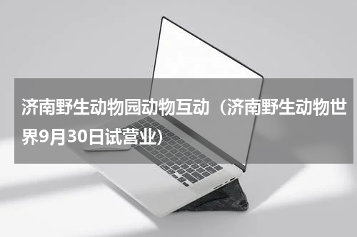 济南野生动物园动物互动（济南野生动物世界9月30日试营业）