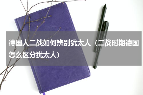德国人二战如何辨别犹太人（二战时期德国怎么区分犹太人）