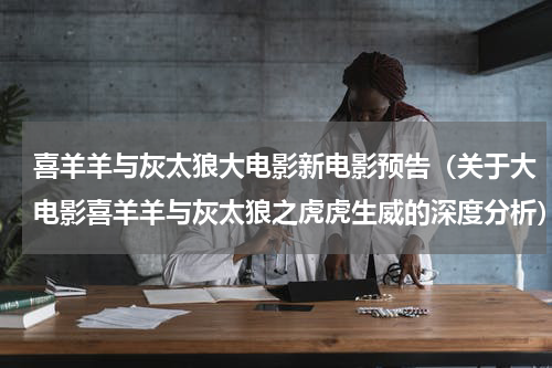 喜羊羊与灰太狼大电影新电影预告（关于大电影喜羊羊与灰太狼之虎虎生威的深度分析）