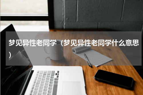 梦见异性老同学（梦见异性老同学什么意思）