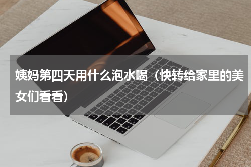 姨妈第四天用什么泡水喝（快转给家里的美女们看看）