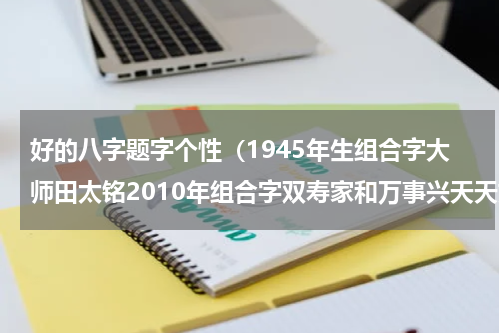 好的八字题字个性（1945年生组合字大师田太铭2010年组合字双寿家和万事兴天天好日子）