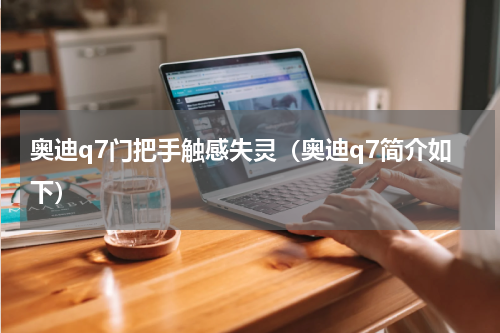 奥迪q7门把手触感失灵（奥迪q7简介如下）