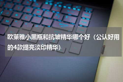 欧莱雅小黑瓶和抗皱精华哪个好（公认好用的4款提亮淡印精华）