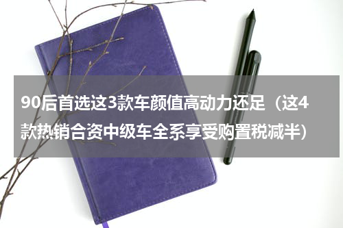 90后首选这3款车颜值高动力还足（这4款热销合资中级车全系享受购置税减半）
