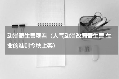 动漫寄生兽观看（人气动漫改编寄生兽:生命的准则今秋上架）