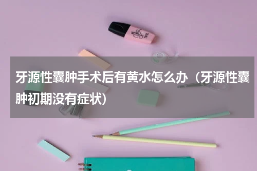 牙源性囊肿手术后有黄水怎么办（牙源性囊肿初期没有症状）