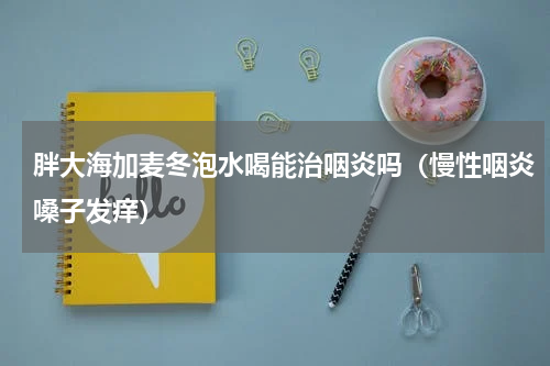 胖大海加麦冬泡水喝能治咽炎吗（慢性咽炎嗓子发痒）