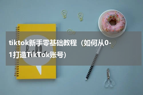 tiktok新手零基础教程（如何从0-1打造TikTok账号）