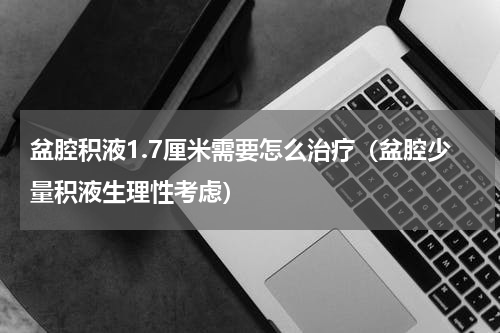 盆腔积液1.7厘米需要怎么治疗（盆腔少量积液生理性考虑）