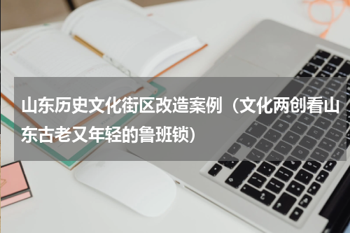 山东历史文化街区改造案例（文化两创看山东古老又年轻的鲁班锁）