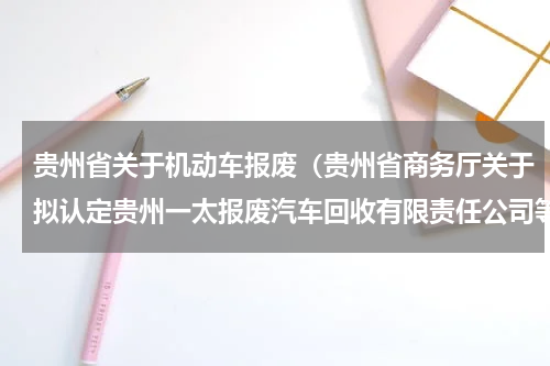 贵州省关于机动车报废（贵州省商务厅关于拟认定贵州一太报废汽车回收有限责任公司等23家公司为报废机动车回收拆解企业的公示）