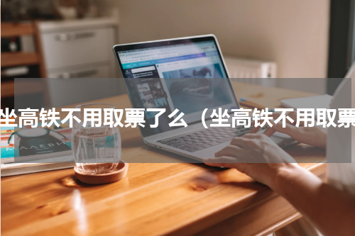 乘坐高铁不用取票了么（坐高铁不用取票）