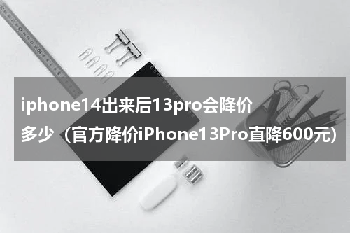 iphone14出来后13pro会降价多少（官方降价iPhone13Pro直降600元）