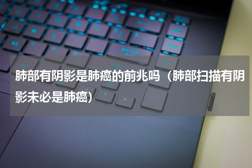 肺部有阴影是肺癌的前兆吗（肺部扫描有阴影未必是肺癌）